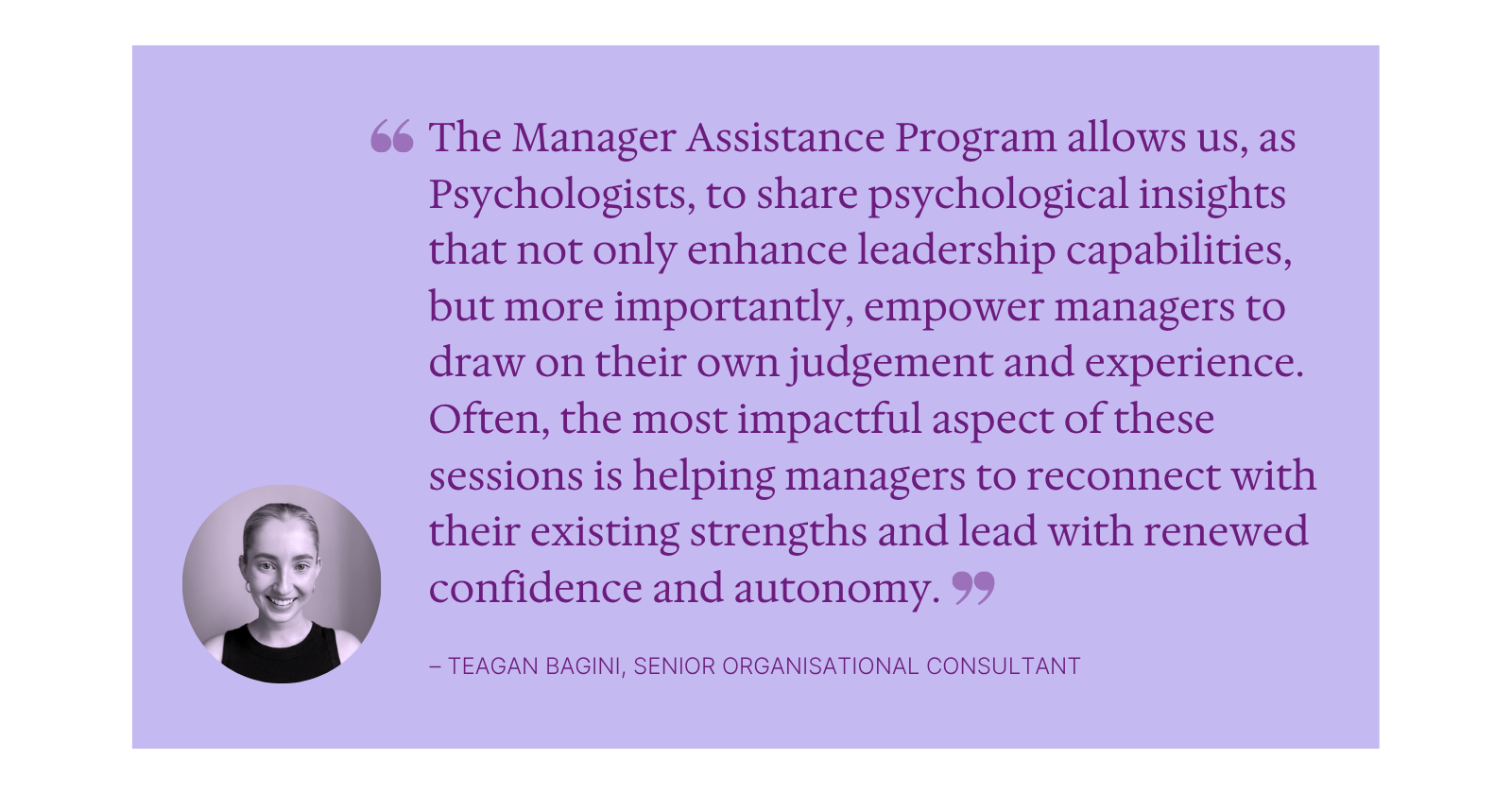 “The Manager Assistance Program allows us, as Psychologists, to share psychological insights that not only enhance leadership capabilities, but more importantly, empower managers to draw on their own judgement and experience. Often, the most impactful aspect of these sessions is helping managers to reconnect with their existing strengths and lead with renewed confidence and autonomy”.    – Teagan Bagini, Senior Organisational Consultant